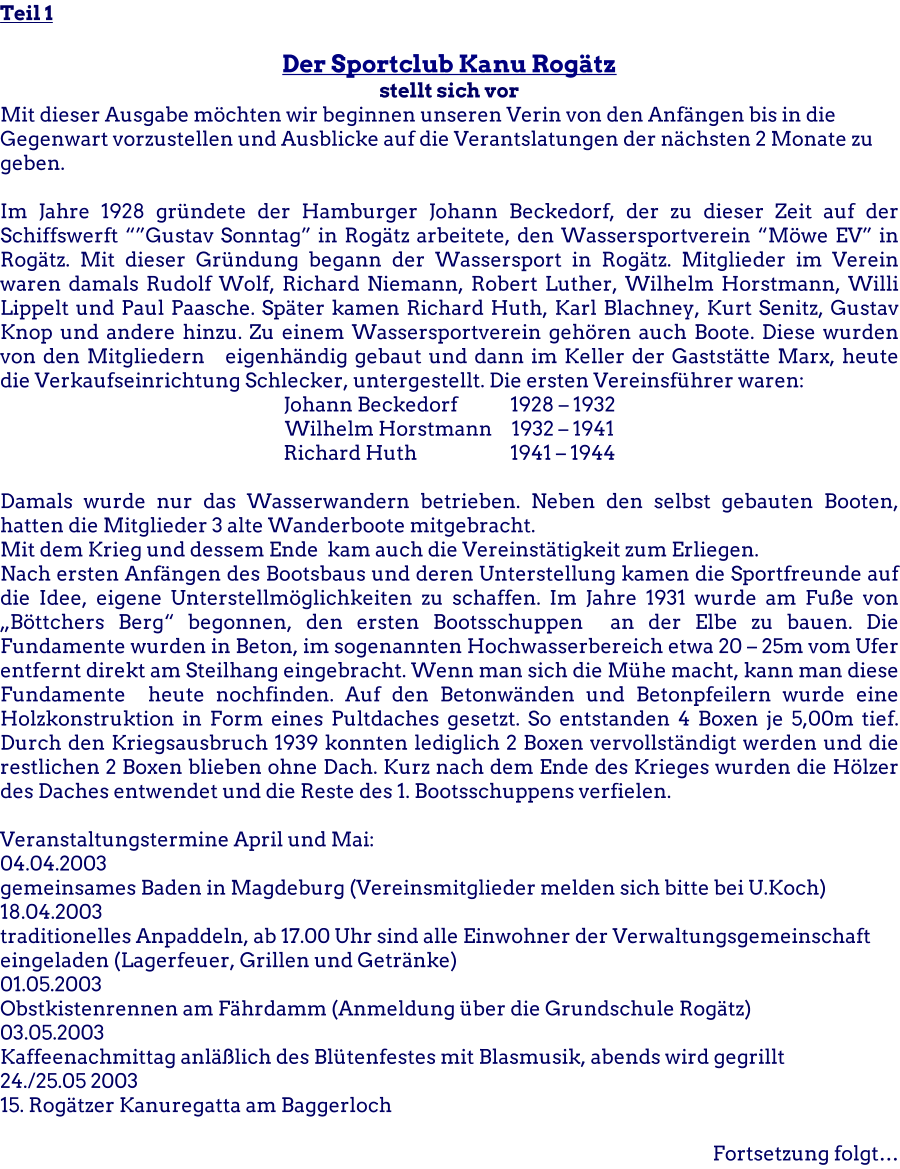 Teil 1  Der Sportclub Kanu Rogtz stellt sich vor Mit dieser Ausgabe mchten wir beginnen unseren Verin von den Anfngen bis in die Gegenwart vorzustellen und Ausblicke auf die Verantslatungen der nchsten 2 Monate zu geben.  Im Jahre 1928 grndete der Hamburger Johann Beckedorf, der zu dieser Zeit auf der Schiffswerft Gustav Sonntag in Rogtz arbeitete, den Wassersportverein Mwe EV in Rogtz. Mit dieser Grndung begann der Wassersport in Rogtz. Mitglieder im Verein waren damals Rudolf Wolf, Richard Niemann, Robert Luther, Wilhelm Horstmann, Willi Lippelt und Paul Paasche. Spter kamen Richard Huth, Karl Blachney, Kurt Senitz, Gustav Knop und andere hinzu. Zu einem Wassersportverein gehren auch Boote. Diese wurden von den Mitgliedern   eigenhndig gebaut und dann im Keller der Gaststtte Marx, heute die Verkaufseinrichtung Schlecker, untergestellt. Die ersten Vereinsfhrer waren: Johann Beckedorf		1928  1932 Wilhelm Horstmann	1932  1941 Richard Huth			1941  1944  Damals wurde nur das Wasserwandern betrieben. Neben den selbst gebauten Booten, hatten die Mitglieder 3 alte Wanderboote mitgebracht. Mit dem Krieg und dessem Ende  kam auch die Vereinsttigkeit zum Erliegen. Nach ersten Anfngen des Bootsbaus und deren Unterstellung kamen die Sportfreunde auf die Idee, eigene Unterstellmglichkeiten zu schaffen. Im Jahre 1931 wurde am Fue von Bttchers Berg begonnen, den ersten Bootsschuppen  an der Elbe zu bauen. Die Fundamente wurden in Beton, im sogenannten Hochwasserbereich etwa 20  25m vom Ufer entfernt direkt am Steilhang eingebracht. Wenn man sich die Mhe macht, kann man diese Fundamente  heute nochfinden. Auf den Betonwnden und Betonpfeilern wurde eine Holzkonstruktion in Form eines Pultdaches gesetzt. So entstanden 4 Boxen je 5,00m tief. Durch den Kriegsausbruch 1939 konnten lediglich 2 Boxen vervollstndigt werden und die restlichen 2 Boxen blieben ohne Dach. Kurz nach dem Ende des Krieges wurden die Hlzer des Daches entwendet und die Reste des 1. Bootsschuppens verfielen.  Veranstaltungstermine April und Mai: 04.04.2003 gemeinsames Baden in Magdeburg (Vereinsmitglieder melden sich bitte bei U.Koch) 18.04.2003 traditionelles Anpaddeln, ab 17.00 Uhr sind alle Einwohner der Verwaltungsgemeinschaft eingeladen (Lagerfeuer, Grillen und Getrnke) 01.05.2003 Obstkistenrennen am Fhrdamm (Anmeldung ber die Grundschule Rogtz) 03.05.2003 Kaffeenachmittag anllich des Bltenfestes mit Blasmusik, abends wird gegrillt 24./25.05 2003 15. Rogtzer Kanuregatta am Baggerloch  Fortsetzung folgt